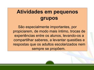 Atividades em pequenos
grupos
São especialmente importantes, por
propiciarem, de modo mais íntimo, trocas de
experiências entre os alunos, levando-os a
compartilhar saberes, a levantar questões e
respostas que os adultos escolarizados nem
sempre se propõem.

 