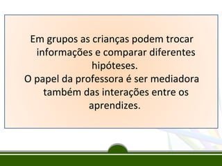 Em grupos as crianças podem trocar
informações e comparar diferentes
hipóteses.
O papel da professora é ser mediadora
também das interações entre os
aprendizes.

 