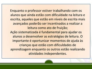Enquanto o professor estiver trabalhando com os
alunos que ainda estão com dificuldade na leitura e
escrita, aqueles que estão em níveis de escrita mais
avançados poderão ser incentivados a realizar a
leitura como ato de fruição;
Ação sistematizada é fundamental para ajudar os
alunos a desenvolver as estratégias de leitura. O
importante é oportunizar momentos de ajuda às
crianças que estão com dificuldades de
aprendizagem enquanto os outros estão realizando
atividades independentes.

 