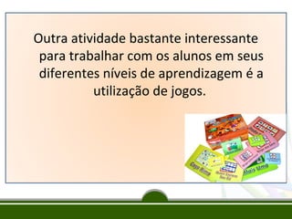 Outra atividade bastante interessante
para trabalhar com os alunos em seus
diferentes níveis de aprendizagem é a
utilização de jogos.

 