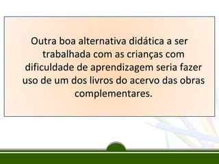 Outra boa alternativa didática a ser
trabalhada com as crianças com
dificuldade de aprendizagem seria fazer
uso de um dos livros do acervo das obras
complementares.

 