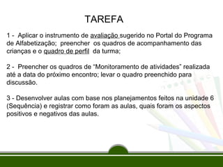 TAREFA
1 - Aplicar o instrumento de avaliação sugerido no Portal do Programa
de Alfabetização; preencher os quadros de acompanhamento das
crianças e o quadro de perfil da turma;
2 - Preencher os quadros de “Monitoramento de atividades” realizada
até a data do próximo encontro; levar o quadro preenchido para
discussão.
3 - Desenvolver aulas com base nos planejamentos feitos na unidade 6
(Sequência) e registrar como foram as aulas, quais foram os aspectos
positivos e negativos das aulas.

 