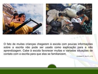 O fato de muitas crianças chegarem à escola com poucas informações
sobre a escrita não pode ser usado como explicação para a não
aprendizagem. Cabe à escola favorecer muitas e variadas situações de
contato com a escrita para que elas se familiarizem.
(Unidade 07, Ano 01, p.13)

 