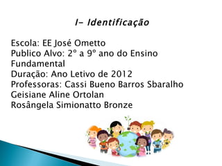 I- Identificação

Escola: EE José Ometto
Publico Alvo: 2º a 9º ano do Ensino
Fundamental
Duração: Ano Letivo de 2012
Professoras: Cassi Bueno Barros Sbaralho
Geisiane Aline Ortolan
Rosângela Simionatto Bronze
 