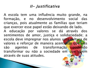 II- Justificativa

A escola tem uma influência muito grande, na
formação, e no desenvolvimento social das
crianças, pois atualmente as famílias que teriam
que exercer esse papel estão deixando de lado.
A educação por valores se dá através dos
sentimentos de amor, justiça e solidariedade; a
escola deve impregnar nos alunos uma cultura de
valores e reforçar de maneira acentuada que eles
são    agentes    de    transformação   podendo
transformar ou não a sociedade em que vivem
através de suas atitudes.
 