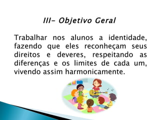 III- Objetivo Geral

Trabalhar nos alunos a identidade,
fazendo que eles reconheçam seus
direitos e deveres, respeitando as
diferenças e os limites de cada um,
vivendo assim harmonicamente.
 