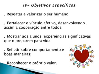 IV- Objetivos Específicos

. Resgatar e valorizar o ser humano;

. Fortalecer o vínculo afetivo, desenvolvendo
assim a cooperação entre todos;

. Mostrar aos alunos, experiências significativas
que o preparem para vida;

. Refletir sobre comportamento e
boas maneiras;

. Reconhecer o próprio valor.
 