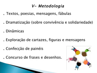 V- Metodologia
. Textos, poesias, mensagens, fábulas

. Dramatização (sobre convivência e solidariedade)

. Dinâmicas

. Exploração de cartazes, figuras e mensagens

. Confecção de painéis

. Concurso de frases e desenhos.
 