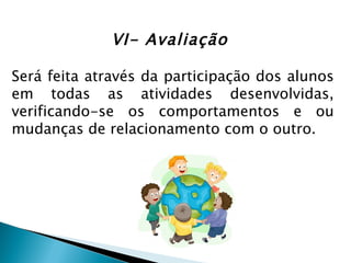 VI- Avaliação

Será feita através da participação dos alunos
em todas as atividades desenvolvidas,
verificando-se os comportamentos e ou
mudanças de relacionamento com o outro.
 