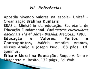 VII- Referências

Apostila vivendo valores na escola- Unicef –
Organização Brahma Kumaris
BRASIL. Ministério da educação. Secretaria de
Educação Fundamental. Parâmetros curriculares
nacionais 1ªa 4ª série- Brasília: Mec/SEE, 1997.
Educação       e      Valores:      Pontos      e
Contrapontos,       Valéria Amorim Arantes,
Ulisses Araújo e Joseph Puig, 168 págs., Ed.
Summus,
Ética e Moral na Educação, Roque A. Neto e
Margarete M. Rosito, 132 págs., Ed. Wak.
 