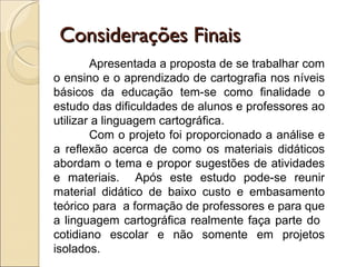 Considerações Finais
        Apresentada a proposta de se trabalhar com
o ensino e o aprendizado de cartografia nos níveis
básicos da educação tem-se como finalidade o
estudo das dificuldades de alunos e professores ao
utilizar a linguagem cartográfica.
        Com o projeto foi proporcionado a análise e
a reflexão acerca de como os materiais didáticos
abordam o tema e propor sugestões de atividades
e materiais. Após este estudo pode-se reunir
material didático de baixo custo e embasamento
teórico para a formação de professores e para que
a linguagem cartográfica realmente faça parte do
cotidiano escolar e não somente em projetos
isolados.
 