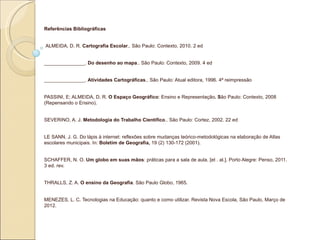 Referências Bibliográficas


ALMEIDA, D. R. Cartografia Escolar.. São Paulo: Contexto, 2010. 2 ed


_______________. Do desenho ao mapa.. São Paulo: Contexto, 2009. 4 ed


_______________. Atividades Cartográficas.. São Paulo: Atual editora, 1996. 4ª reimpressão


PASSINI, E; ALMEIDA, D. R. O Espaço Geográfico: Ensino e Representação. São Paulo: Contexto, 2008
(Repensando o Ensino).


SEVERINO, A. J. Metodologia do Trabalho Científico.. São Paulo: Cortez, 2002. 22 ed


LE SANN, J. G. Do lápis à internet: reflexões sobre mudanças teórico-metodológicas na elaboração de Atlas
escolares municipais. In: Boletim de Geografia, 19 (2) 130-172 (2001).


SCHAFFER, N. O. Um globo em suas mãos: práticas para a sala de aula. [et . al.]. Porto Alegre: Penso, 2011.
3 ed. rev.


THRALLS, Z. A. O ensino da Geografia. São Paulo Globo, 1965.


MENEZES, L. C. Tecnologias na Educação: quanto e como utilizar. Revista Nova Escola, São Paulo, Março de
2012.
 
