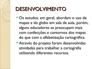 DESENVOLVIMENTO
 Os estudos, em geral, abordam o uso de
  mapas e do globo em sala de aula, porém,
  alguns educadores se preocupam mais
  com confecções e contornos dos mapas
  do que com a alfabetização cartográfica.
 Através do projeto foram desenvolvidas
  atividades para trabalhar a cartografia
  utilizando diferentes recursos.
 