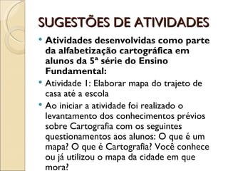 SUGESTÕES DE ATIVIDADES
 Atividades desenvolvidas como parte
  da alfabetização cartográfica em
  alunos da 5ª série do Ensino
  Fundamental:
 Atividade 1: Elaborar mapa do trajeto de
  casa até a escola
 Ao iniciar a atividade foi realizado o
  levantamento dos conhecimentos prévios
  sobre Cartografia com os seguintes
  questionamentos aos alunos: O que é um
  mapa? O que é Cartografia? Você conhece
  ou já utilizou o mapa da cidade em que
  mora?
 