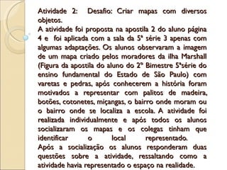 Atividade 2: Desafio: Criar mapas com diversos
objetos.
A atividade foi proposta na apostila 2 do aluno página
4 e foi aplicada com a sala da 5ª série 3 apenas com
algumas adaptações. Os alunos observaram a imagem
de um mapa criado pelos moradores da ilha Marshall
(Figura da apostila do aluno do 2º Bimestre 5ªsérie do
ensino fundamental do Estado de São Paulo) com
varetas e pedras, após conhecerem a história foram
motivados a representar com palitos de madeira,
botões, cotonetes, miçangas, o bairro onde moram ou
o bairro onde se localiza a escola. A atividade foi
realizada individualmente e após todos os alunos
socializaram os mapas e os colegas tinham que
identificar      o       local     representado.
Após a socialização os alunos responderam duas
questões sobre a atividade, ressaltando como a
atividade havia representado o espaço na realidade.
 