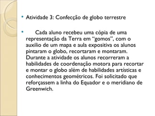    Atividade 3: Confecção de globo terrestre

       Cada aluno recebeu uma cópia de uma
    representação da Terra em “gomos”, com o
    auxilio de um mapa e aula expositiva os alunos
    pintaram o globo, recortaram e montaram.
    Durante a atividade os alunos recorreram a
    habilidades de coordenação motora para recortar
    e montar o globo além de habilidades artísticas e
    conhecimentos geométricos. Foi solicitado que
    reforçassem a linha do Equador e o meridiano de
    Greenwich.
 