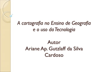 A cartografia no Ensino de Geografia
       e o uso da Tecnologia
                   
               Autor
    Ariane Ap. Gutzlaff da Silva
              Cardoso
 