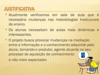    Atualmente verificamos em sala de aula que é
    necessário mudanças nas metodologias tradicionais
    de ensino.
   Os alunos necessitam de aulas mais dinâmicas e
    interessantes.
   O projeto busca provocar mudanças na mediação
    entre a informação e o conhecimento adquirido pelo
    aluno, tornando-o produtor, agente atuante no seu
    processo de aquisição de conhecimento
    e não mero espectador.
 