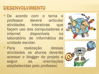  De acordo com o tema o
  professor    deverá       articular
  atividades     interativas     que
  façam uso dos computadores e
  internet     disponíveis        no
  laboratório de informática da
  unidade escolar.
 Para      realização       dessas
  atividades os alunos deverão
  acessar o blogger do projeto e
  seguir      as        orientações
  estabelecidas pelo professor.
 