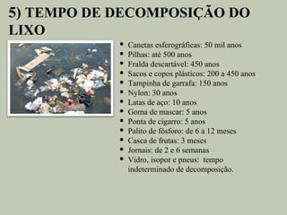 5) TEMPO DE DECOMPOSIÇÃO DO
LIXO
               Canetas esferográficas: 50 mil anos
               Pilhas: até 500 anos
               Fralda descartável: 450 anos
               Sacos e copos plásticos: 200 a 450 anos
               Tampinha de garrafa: 150 anos
               Nylon: 30 anos
               Latas de aço: 10 anos
               Goma de mascar: 5 anos
               Ponta de cigarro: 5 anos
               Palito de fósforo: de 6 a 12 meses
               Casca de frutas: 3 meses
               Jornais: de 2 e 6 semanas
               Vidro, isopor e pneus: tempo
                indeterminado de decomposição.
 