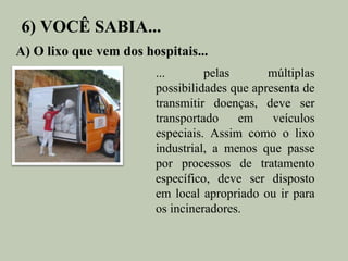 6) VOCÊ SABIA...
A) O lixo que vem dos hospitais...
                        ...       pelas       múltiplas
                        possibilidades que apresenta de
                        transmitir doenças, deve ser
                        transportado    em     veículos
                        especiais. Assim como o lixo
                        industrial, a menos que passe
                        por processos de tratamento
                        específico, deve ser disposto
                        em local apropriado ou ir para
                        os incineradores.
 