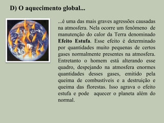 D) O aquecimento global...
                ...é uma das mais graves agressões causadas
                na atmosfera. Nela ocorre um fenômeno de
                manutenção do calor da Terra denominado
                Efeito Estufa. Esse efeito é determinado
                por quantidades muito pequenas de certos
                gases normalmente presentes na atmosfera.
                Entretanto o homem está alterando esse
                quadro, despejando na atmosfera enormes
                quantidades desses gases, emitido pela
                queima de combustíveis e a destruição e
                queima das florestas. Isso agrava o efeito
                estufa e pode aquecer o planeta além do
                normal.
 