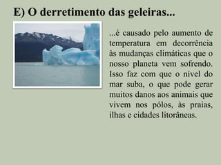 E) O derretimento das geleiras...
                   ...é causado pelo aumento de
                   temperatura em decorrência
                   às mudanças climáticas que o
                   nosso planeta vem sofrendo.
                   Isso faz com que o nível do
                   mar suba, o que pode gerar
                   muitos danos aos animais que
                   vivem nos pólos, às praias,
                   ilhas e cidades litorâneas.
 