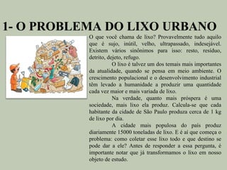1- O PROBLEMA DO LIXO URBANO
           O que você chama de lixo? Provavelmente tudo aquilo
           que é sujo, inútil, velho, ultrapassado, indesejável.
           Existem vários sinônimos para isso: resto, resíduo,
           detrito, dejeto, refugo.
                      O lixo é talvez um dos temais mais importantes
           da atualidade, quando se pensa em meio ambiente. O
           crescimento populacional e o desenvolvimento industrial
           têm levado a humanidade a produzir uma quantidade
           cada vez maior e mais variada de lixo.
                      Na verdade, quanto mais próspera é uma
           sociedade, mais lixo ela produz. Calcula-se que cada
           habitante da cidade de São Paulo produza cerca de 1 kg
           de lixo por dia.
                      A cidade mais populosa do país produz
           diariamente 15000 toneladas de lixo. E é aí que começa o
           problema: como coletar esse lixo todo e que destino se
           pode dar a ele? Antes de responder a essa pergunta, é
           importante notar que já transformamos o lixo em nosso
           objeto de estudo.
 