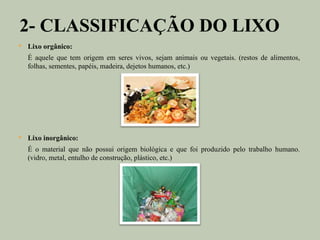 2- CLASSIFICAÇÃO DO LIXO
   Lixo orgânico:
    É aquele que tem origem em seres vivos, sejam animais ou vegetais. (restos de alimentos,
    folhas, sementes, papéis, madeira, dejetos humanos, etc.)




   Lixo inorgânico:
    É o material que não possui origem biológica e que foi produzido pelo trabalho humano.
    (vidro, metal, entulho de construção, plástico, etc.)
 
