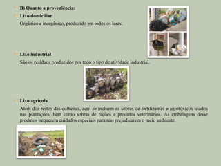    B) Quanto a proveniência:
   Lixo domiciliar
    Orgânico e inorgânico, produzido em todos os lares.




   Lixo industrial
    São os resíduos produzidos por todo o tipo de atividade industrial.




   Lixo agrícola
    Além dos restos das colheitas, aqui se incluem as sobras de fertilizantes e agrotóxicos usados
    nas plantações, bem como sobras de rações e produtos veterinários. As embalagens desse
    produtos requerem cuidados especiais para não prejudicarem o meio ambiente.
 