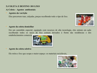 3) COLETA E DESTINO DO LIXO
A) Coleta – Agentes ambientais:
   Agentes da varrição
    Eles percorrem ruas, calçadas, praças recolhendo todo o tipo de lixo.



   Agente da coleta domiciliar
    Em um caminhão especial, equipado com recursos de alta tecnologia, eles entram em ação
    recolhendo todos os sacos de lixo comum deixados à frente das residências e dos
    estabelecimentos comerciais.




   Agente da coleta seletiva

    Ele retira o lixo que ocupa o maior espaço: os materiais recicláveis   .
 