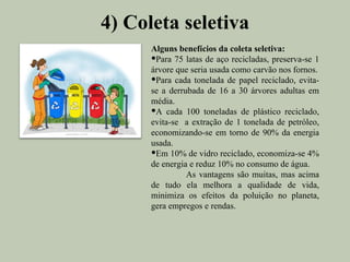 4) Coleta seletiva
      Alguns benefícios da coleta seletiva:
      Para 75 latas de aço recicladas, preserva-se 1
      árvore que seria usada como carvão nos fornos.
      Para cada tonelada de papel reciclado, evita-
      se a derrubada de 16 a 30 árvores adultas em
      média.
      A cada 100 toneladas de plástico reciclado,
      evita-se a extração de 1 tonelada de petróleo,
      economizando-se em torno de 90% da energia
      usada.
      Em 10% de vidro reciclado, economiza-se 4%
      de energia e reduz 10% no consumo de água.
                As vantagens são muitas, mas acima
      de tudo ela melhora a qualidade de vida,
      minimiza os efeitos da poluição no planeta,
      gera empregos e rendas.
 