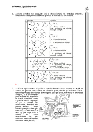 Unidade VII. Ligações Químicas 
U 
N 
I 
D 
A 
D 
E 
1 
6. Assinale o modelo mais adequado para a substância ferro nas condições ambientes, considerando-se as propriedades físico-químicas do ferro e o seu íon bivalente. 
D 
7. Ao lado é representado o esquema do sistema utilizado durante 57 anos, até 1994, na câmara de gás em San Quentin, na Califórnia, para produzir gás cianídrico (HCN), também conhecido como cianeto de hidrogênio. Este gás é letal, tem cheiro de amêndoas 
amargas, e já era utilizado pelos nazistas no extermínio de judeus. Entre cinco e trinta segundos após a aspiração do gás a pessoa fica inconsciente, morrendo em poucos minutos. O ácido utilizado para produzir o gás cianídrico é o ácido sulfúrico (H2SO4) que reage com o cianeto de sódio (NaCN).Além do gás cianídrico forma-se também sulfato de sódio (Na2SO4).  