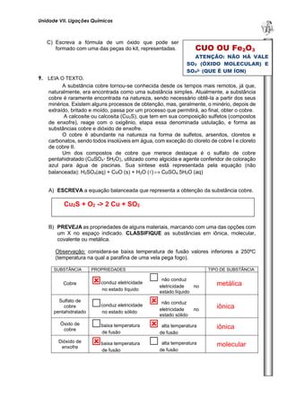 Unidade VII. Ligações Químicas 
U 
N 
I 
D 
A 
D 
E 
1 
C) Escreva a fórmula de um óxido que pode ser formado com uma das peças do kit, representadas. 
9. LEIA O TEXTO. 
A substância cobre tornou-se conhecida desde os tempos mais remotos, já que, naturalmente, era encontrada como uma substância simples. Atualmente, a substância cobre é raramente encontrada na natureza, sendo necessário obtê-la a partir dos seus minérios. Existem alguns processos de obtenção, mas, geralmente, o minério, depois de extraído, britado e moído, passa por um processo que permitirá, ao final, obter o cobre. 
A calcosite ou calcosita (Cu2S), que tem em sua composição sulfetos (compostos de enxofre), reage com o oxigênio, etapa essa denominada ustulação, e forma as substâncias cobre e dióxido de enxofre. 
O cobre é abundante na natureza na forma de sulfetos, arsenitos, cloretos e carbonatos, sendo todos insolúveis em água, com exceção do cloreto de cobre I e cloreto de cobre II. 
Um dos compostos de cobre que merece destaque é o sulfato de cobre pentahidratado (CuSO4· 5H2O), utilizado como algicida e agente conferidor de coloração azul para água de piscinas. Sua síntese está representada pela equação (não balanceada): H2SO4(aq) + CuO (s) + H2O ()  CuSO4.5H2O (aq) 
A) ESCREVA a equação balanceada que representa a obtenção da substância cobre. 
B) PREVEJA as propriedades de alguns materiais, marcando com uma das opções com um X no espaço indicado. CLASSIFIQUE as substâncias em iônica, molecular, covalente ou metálica. 
Observação: considera-se baixa temperatura de fusão valores inferiores a 250ºC (temperatura na qual a parafina de uma vela pega fogo). 
SUBSTÂNCIA 
PROPRIEDADES 
TIPO DE SUBSTÂNCIA 
Cobre 
 conduz eletricidade no estado líquido 
 não conduz eletricidade no estado líquido 
metálica 
Sulfato de cobre pentahidratado 
 conduz eletricidade no estado sólido 
 não conduz eletricidade no estado sólido 
iônica 
Óxido de cobre 
 baixa temperatura de fusão 
 alta temperatura de fusão 
iônica 
Dióxido de enxofre 
 baixa temperatura de fusão 
 alta temperatura de fusão 
molecular 
Cu2S + O2 -> 2 Cu + SO2 
CUO OU Fe2O3 
ATENÇÃO: NÃO HÁ VALE SO2 (ÓXIDO MOLECULAR) E SO42- (QUE É UM ÍON) 
 