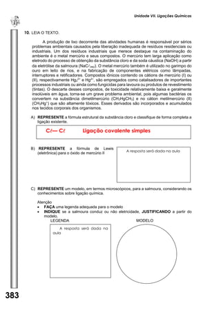 Unidade VII. Ligações Químicas 
383 
U 
N 
I 
D 
A 
D 
E 
1 
10. LEIA O TEXTO. 
A produção de lixo decorrente das atividades humanas é responsável por sérios problemas ambientais causados pela liberação inadequada de resíduos residenciais ou industriais. Um dos resíduos industriais que merece destaque na contaminação do ambiente é o metal mercúrio e seus compostos. O mercúrio tem larga aplicação como eletrodo do processo de obtenção da substância cloro e da soda cáustica (NaOH) a partir da eletrólise da salmoura (NaC(aq)). O metal mercúrio também é utilizado no garimpo do ouro em leito de rios, e na fabricação de componentes elétricos como lâmpadas, interruptores e retificadores. Compostos iônicos contendo os cátions de mercúrio (I) ou (II), respectivamente Hg22+ e Hg2+, são empregados como catalisadores de importantes processos industriais ou ainda como fungicidas para lavoura ou produtos de revestimento (tintas). O descarte desses compostos, de toxicidade relativamente baixa e geralmente insolúveis em água, torna-se um grave problema ambiental, pois algumas bactérias os convertem na substância dimetilmercúrio (CH3HgCH3) e no cátion metilmercúrio (II) (CH3Hg+) que são altamente tóxicos. Esses derivados são incorporados e acumulados nos tecidos corporais dos organismos. 
A) REPRESENTE a fórmula estrutural da substância cloro e classifique de forma completa a ligação existente. 
B) REPRESENTE a fórmula de Lewis (eletrônica) para o óxido de mercúrio II 
C) REPRESENTE um modelo, em termos microscópicos, para a salmoura, considerando os conhecimentos sobre ligação química. 
Atenção 
 FAÇA uma legenda adequada para o modelo 
 INDIQUE se a salmoura conduz ou não eletricidade, JUSTIFICANDO a partir do modelo. 
LEGENDA MODELO 
C— C Ligação covalente simples 
A resposta será dada na aula 
A resposta será dada na aula 
 
