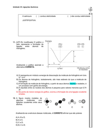 Unidade VII. Ligações Químicas 
U 
N 
I 
D 
A 
D 
E 
1 
11. (UFF-RJ modificada) O gráfico o 
lado representa a formação da 
ligação entre átomos de 
hidrogênio. 
Analisando o gráfico assinale a 
alternativa CORRETA. 
A) X representa em módulo a energia de dissociação da molécula de hidrogênio em íons 
H1+ e H1-. 
B) Os átomos de hidrogênio, isoladamente, são mais estáveis do que a molécula de 
hidrogênio. 
C) A formação da molécula de hidrogênio, a partir de seus átomos neutros e isolados, é 
um processo com ganho de energia. 
D) A repulsão entre os núcleos dos átomos é pequena para valores menores que 0,74 
Aº. 
E) No ponto de menor energia do gráfico, ocorreu a formação de uma ligação covalente 
simples. 
12. A figura mostra modelos de 
algumas moléculas com 
ligações covalentes entre seus 
átomos. 
Analisando-se a estrutura dessas moléculas, é CORRETO afirmar que são polares 
A) A, B e D. 
B) A e C. 
C) C e D. 
D) B, C e D. 
A salmoura ( ) conduz eletricidade ( ) não conduz eletricidade 
JUSTIFICATIVA: 
 