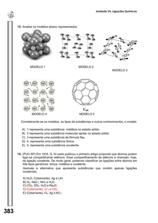 Unidade VII. Ligações Químicas 
383 
U 
N 
I 
D 
A 
D 
E 
1 
13. Analise os modelos abaixo representados: 
MODELO 1 MODELO 2 
MODELO 3 
MODELO 4 MODELO 5 
Considerando-se os modelos, os tipos de substâncias e outros conhecimentos, o modelo 
A) 1 representa uma substância metálica no estado sólido. 
B) 2 representa uma substância molecular apolar no estado sólido 
C) 3 representa uma substância de fórmula Na2. 
D) 4, representa uma substância iônica. 
E) 5, representa uma substância covalente. 
14. (PUC-SP) Em 1916, G. N Lewis publicou o primeiro artigo propondo que átomos podem ligar-se compartilhando elétrons. Esse compartilhamento de elétrons é chamado, hoje, de ligação covalente. De modo geral, podemos classificar as ligações entre átomos em três tipos genéricos: iônica, metálica e covalente. 
Assinale a alternativa que apresenta substâncias que contém apenas ligações covalentes. 
A) H2O, C(diamante), Ag e LiH. 
B) O2, NaC, NH3 e H2O. 
C) CO2, SO2, H2O e Na2O. 
D) C(diamante), C2 e CO2. 
E) C(diamante), O2, Ag e KC. 
