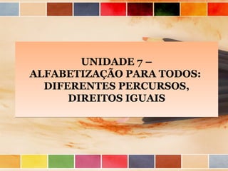 UNIDADE 7 –
ALFABETIZAÇÃO PARA TODOS:
DIFERENTES PERCURSOS,
DIREITOS IGUAIS

 