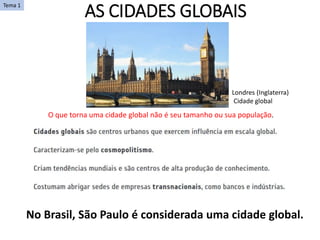AS CIDADES GLOBAIS
O que torna uma cidade global não é seu tamanho ou sua população.
Londres (Inglaterra)
Cidade global
Tema 1
No Brasil, São Paulo é considerada uma cidade global.
 