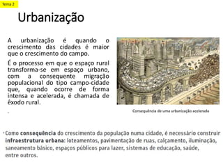 Urbanização
A urbanização é quando o
crescimento das cidades é maior
que o crescimento do campo.
É o processo em que o espaço rural
transforma-se em espaço urbano,
com a consequente migração
populacional do tipo campo-cidade
que, quando ocorre de forma
intensa e acelerada, é chamada de
êxodo rural.
. Consequência de uma urbanização acelerada
Tema 2
 