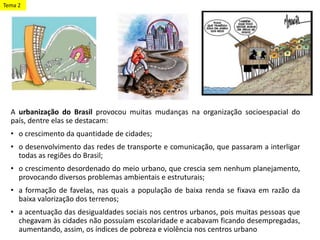 A urbanização do Brasil provocou muitas mudanças na organização socioespacial do
país, dentre elas se destacam:
• o crescimento da quantidade de cidades;
• o desenvolvimento das redes de transporte e comunicação, que passaram a interligar
todas as regiões do Brasil;
• o crescimento desordenado do meio urbano, que crescia sem nenhum planejamento,
provocando diversos problemas ambientais e estruturais;
• a formação de favelas, nas quais a população de baixa renda se fixava em razão da
baixa valorização dos terrenos;
• a acentuação das desigualdades sociais nos centros urbanos, pois muitas pessoas que
chegavam às cidades não possuíam escolaridade e acabavam ficando desempregadas,
aumentando, assim, os índices de pobreza e violência nos centros urbano
Tema 2
 