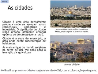 As cidades
Cidade é uma área densamente
povoada onde se agrupam zonas
residenciais, comerciais e
industriais. O significado de cidade
(zona urbana, ambiente urbano)
opõe-se ao de campo (zona rural).
Cidade é a sede do município, a
área onde existe concentração de
habitantes.
As mais antigas do mundo surgiram
há cerca de dez mil anos após a
invenção da agricultura.
Vista da cidade de Jerusalém – no Oriente
Médio, onde surgiram as primeiras cidades.
Tema 1
Atenas (Grécia)
 