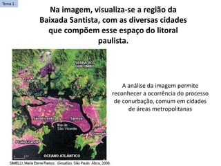 Na imagem, visualiza-se a região da
Baixada Santista, com as diversas cidades
que compõem esse espaço do litoral
paulista.
A análise da imagem permite
reconhecer a ocorrência do processo
de conurbação, comum em cidades
de áreas metropolitanas
Tema 1
 