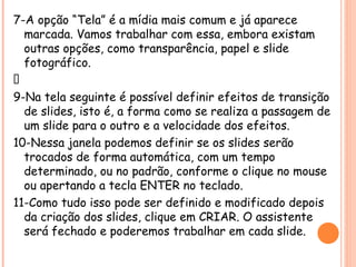 7-A opção “Tela” é a mídia mais comum e já aparece marcada. Vamos trabalhar com essa , embora existam outras opções, como transparência, papel e slide fotográfico. 8-Após marcar a opção desejada, clique em “Próximo”. 9-Na tela seguinte é possível definir efeitos de transição de slides, isto é, a forma como se realiza a passagem de um slide para o outro e a velocidade dos efeitos . 10-Nessa janela podemos definir se os slides serão trocados de forma automática, com um tempo determinado, ou no padrão, conforme o clique no mouse ou apertando a tecla ENTER no teclado . 11-Como tudo isso pode ser definido e modificado depois da criação dos slides, clique em CRIAR . O assistente será fechado e poderemos trabalhar em cada slide. 
