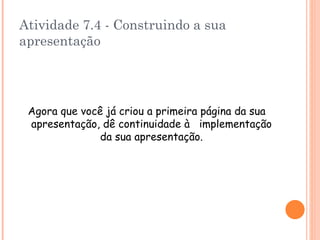 Atividade 7.4 - Construindo a sua apresentação Agora que você já criou a primeira página da sua apresentação, dê continuidade à  implementação da sua apresentação. 