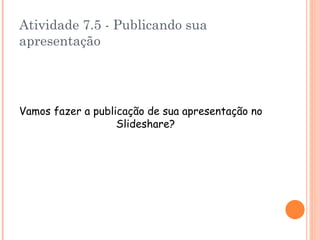 Atividade 7.5 - Publicando sua apresentação Vamos fazer a publicação de sua apresentação no Slideshare ? 