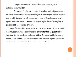 Chegou o momento de partilhar com os colegas os saberes  construídos! Com essa finalidade, iremos trabalhar outro formato de autoria, produzindo uma apresentação. A elaboração desse tipo de material irá demandar do grupo novas operações de pensamento, agora voltadas para a síntese e a organização das informações já produzidas ao longo do projeto.  Qual é o desafio? Aproveitar as características de expressão da linguagem visual e audiovisual e estar atentos às questões de forma e de conteúdo ao elaborar slides. Também, refletir sobre qual o papel desse tipo de ferramenta na aprendizagem, para além do suporte à apresentações de aulas e palestras. Para dar suporte a essa atividade, utilizaremos um Editor de Apresentações. 