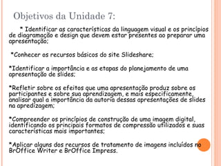 Objetivos da Unidade 7: * Identificar as características da linguagem visual e os princípios de diagramação e design que devem estar presentes ao preparar uma apresentação ; *Conhecer os recursos básicos do site Slideshare ; *Identificar a importância e as etapas do planejamento de uma apresentação de slides ; *Refletir sobre os efeitos que uma apresentação produz sobre os participantes e sobre sua aprendizagem, e mais especificamente, analisar qual a importância da autoria dessas apresentações de slides na apredizagem ; *Compreender os princípios de construção de uma imagem digital, identificando os principais formatos de compressão utilizados e suas características mais importantes ; *Aplicar alguns dos recursos de tratamento de imagens incluídos no BrOffice Writer  e BrOffice Impress . 