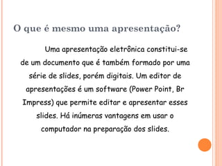 O que é mesmo uma apresentação? Uma apresentação eletrônica constitui-se de um documento que é também formado por uma série de slides, porém digitais. Um editor de apresentações é um software (Power Point , Br Impress ) que permite editar e apresentar esses slides. Há inúmeras vantagens em usar o computador na preparação dos slides. 