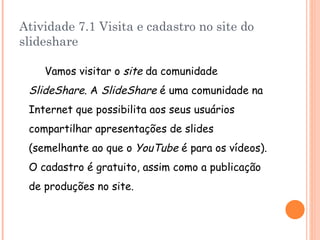Atividade 7.1 Visita e cadastro no site do slideshare Vamos visitar o site  da comunidade SlideShare . A SlideShare  é uma comunidade na Internet que possibilita aos seus usuários compartilhar apresentações de slides (semelhante ao que o YouTube  é para os vídeos). O cadastro é gratuito, assim como a publicação de produções no site. 